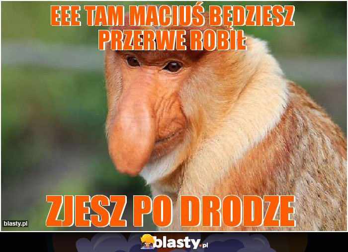Eee tam maciuś będziesz przerwe robił