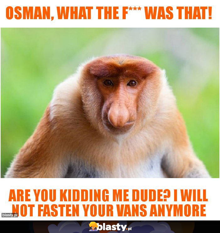 Osman, what the f*** was that!