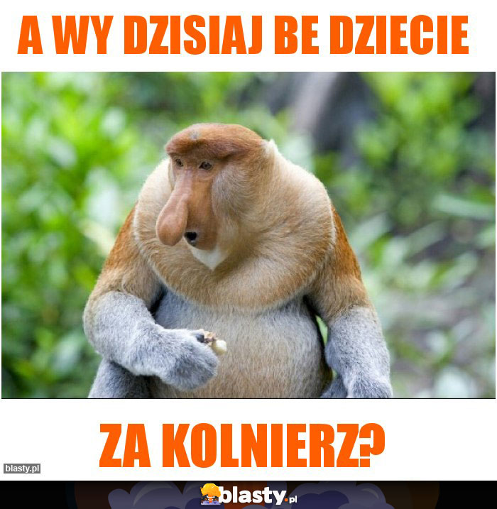 A wy dzisiaj be dziecie