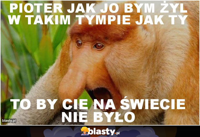 Pioter jak jo bym żyl w takim tympie jak ty