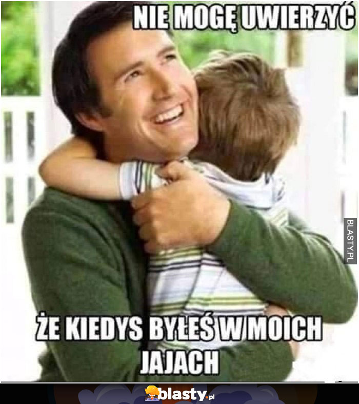 Nie mogę uwierzyć, że byłeś kiedyś w moich jajach