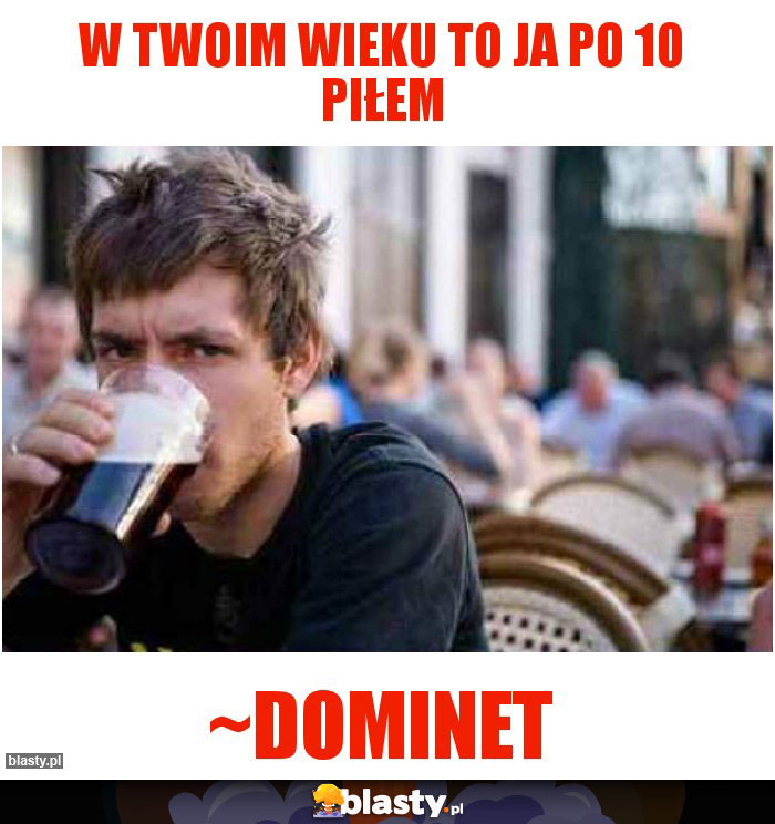 W twoim wieku to ja po 10 piłem