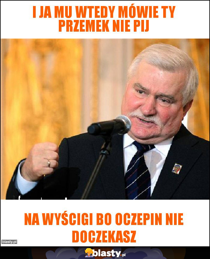 I ja mu wtedy mówie ty przemek nie pij