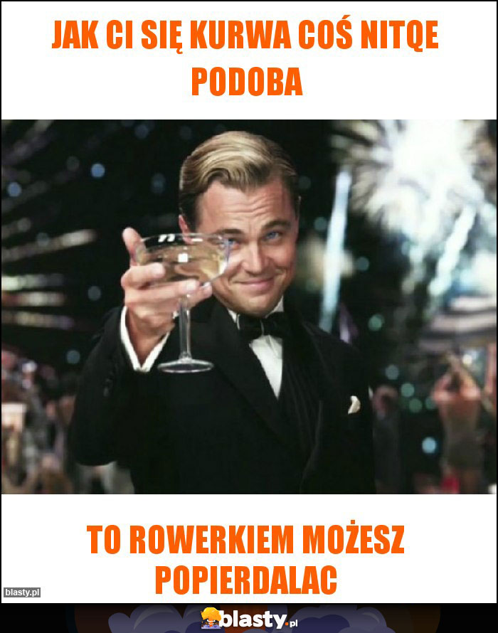 Jak ci się kurwa coś nitqe podoba