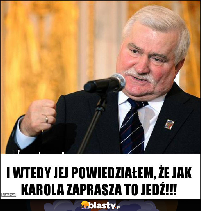 I wtedy jej powiedziałem, że jak Karola zaprasza to jedź!!!