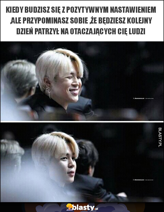 Kiedy budzisz się z pozytywnym nastawieniem ,ale przypominasz sobie ,że będziesz kolejny dzień patrzył na otaczających Cię ludzi