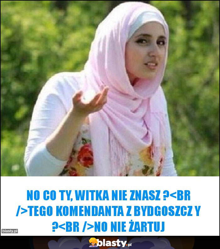 No co Ty, Witka nie znasz ?
Tego Komendanta z Bydgoszcz y ?
No nie żartuj