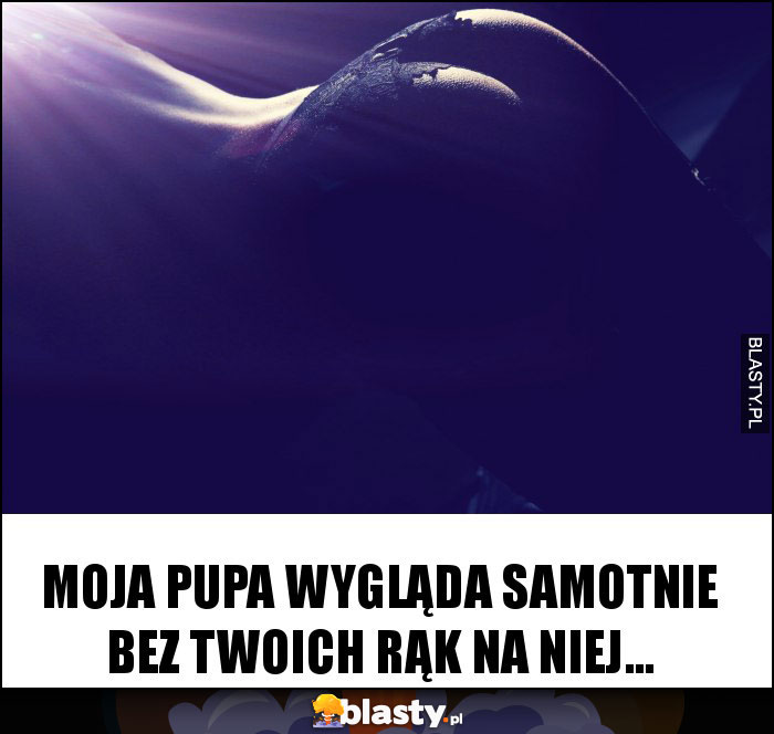Moja pupa wygląda samotnie bez Twoich rąk na niej...