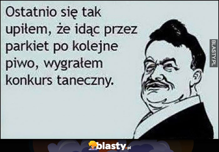 Ostatnio siętak upiłem, że idąc przez parkiet po kolejne piwo wygrałem konkurs taneczny