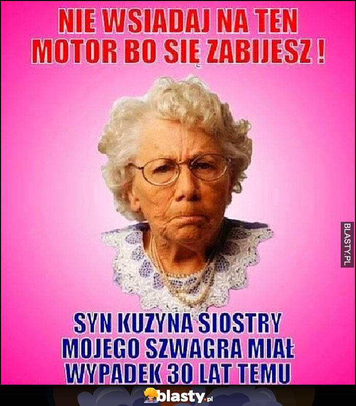 Typowa babcia nie wsiadaj na ten motor bo się zabijesz, syn kuzyna siostry mojego szwagra miał wypadek 30 lat temu