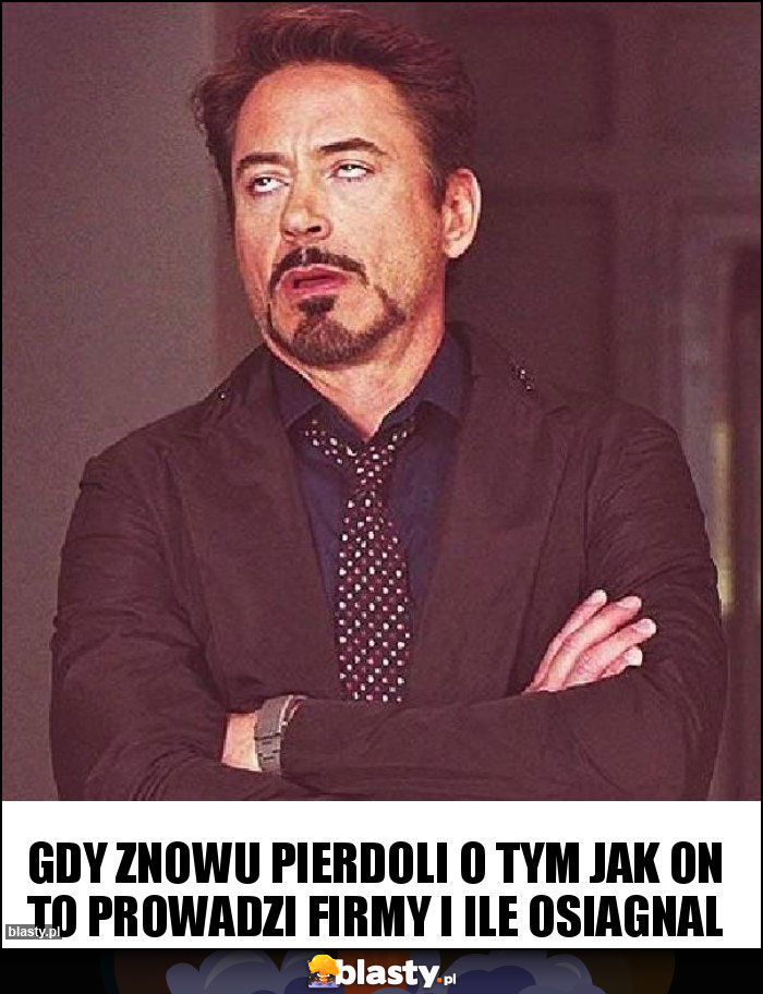 Gdy znowu pierdoli o tym jak on to prowadzi firmy i ile osiagnal