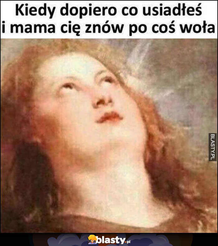 Kiedy dopiero co usiadłeś i mama Cię znów po coś woła