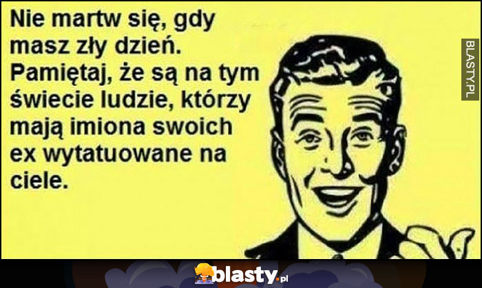 Nie martw się gdy masz zły dzień. Pamiętaj, że są na tym świecie ludzie, którzy mają imiona swoich ex wytatuowane na ciele