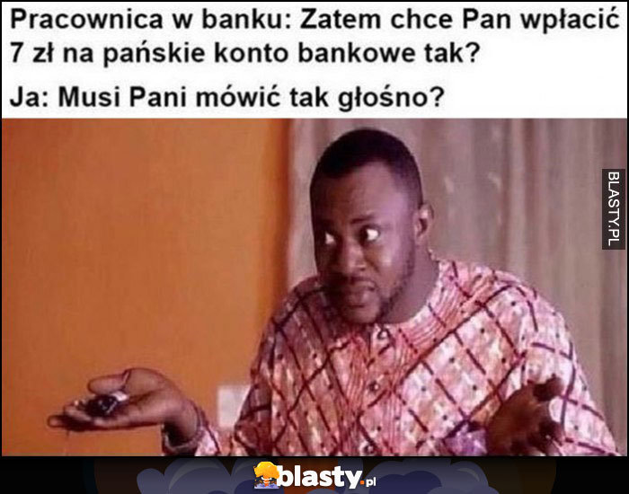 Pracownica banku, zatem chce Pan wpłacić 7 zł na konto. Ja: musi Pani mówić tak głośno?