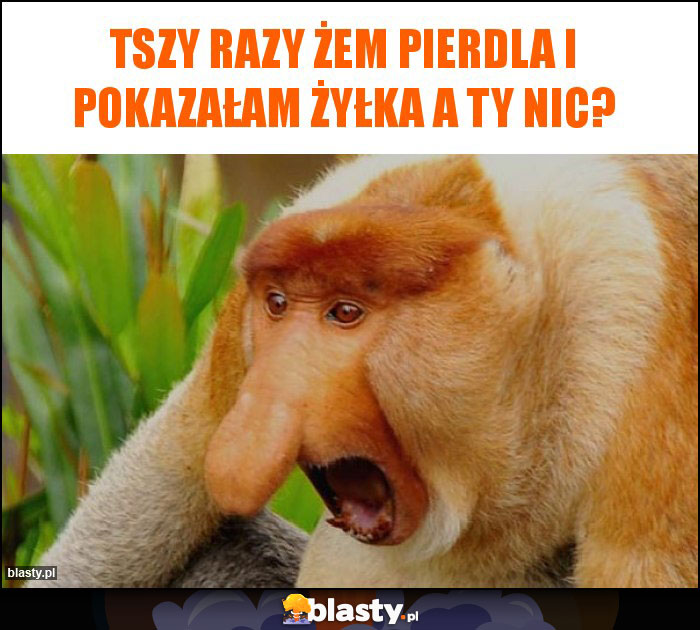 Tszy razy żem pierdla i pokazałam żyłka A Ty nic?