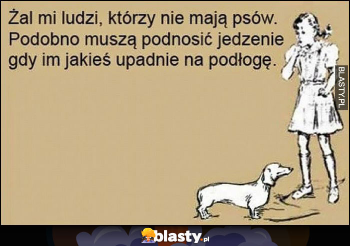 Żal mi ludzi, którzy nie mają psów, podobno muszą podnosić jedzenie gdy im upadnie na podłogę