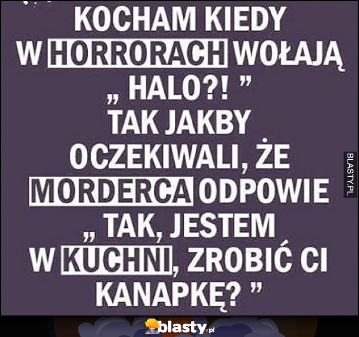 Kocham kiedy w horrorach wołają halo jakby oczekiwali, że morderca odpowie tak jestem w kuchni, zrobić Ci kanapkę?