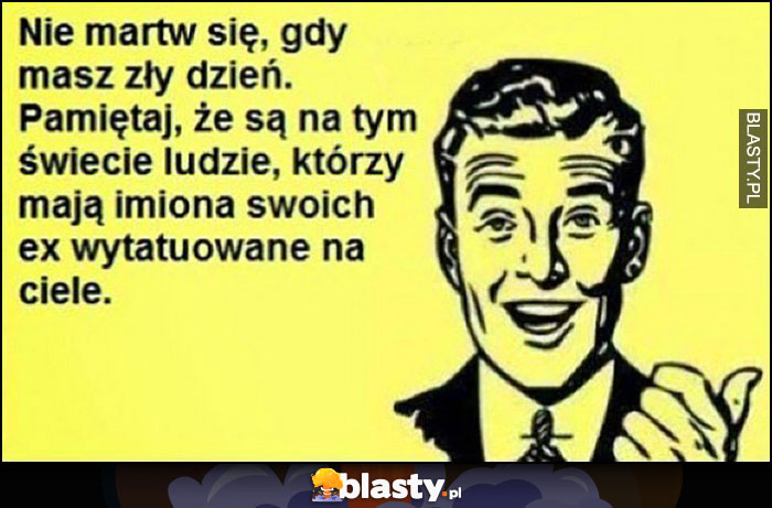 Nie martw się, gdy masz zły dzień, pamiętaj że są ludzie, którzy mają imiona swoich ex wytatuowane na ciele