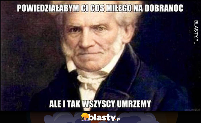 Schopenhauer powiedziałbym Ci coś miłego na dobranoc, ale i tak wszyscy umrzemy