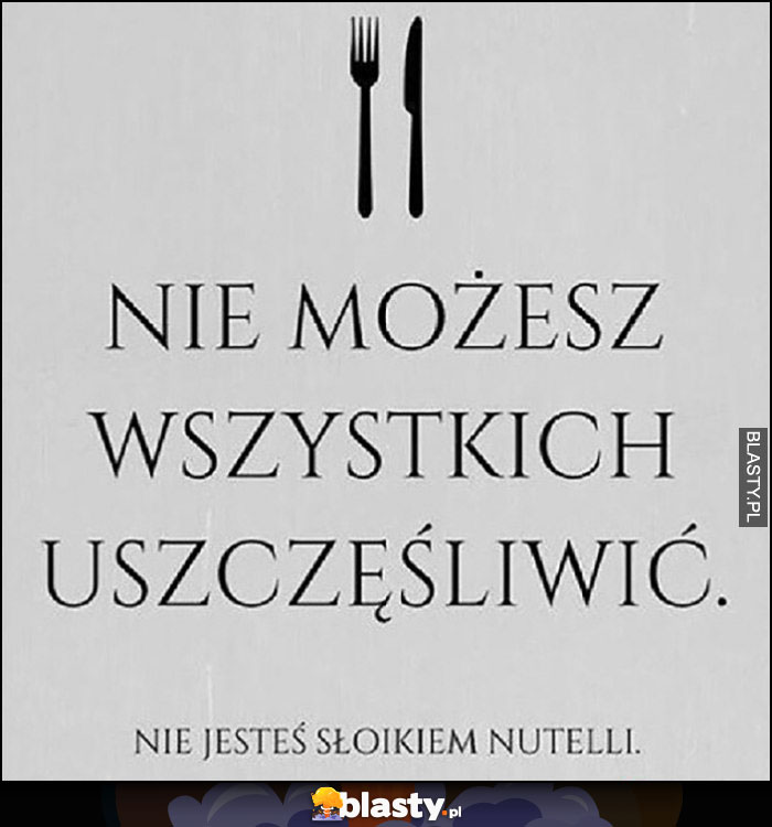 Nie możesz wszystkich uszczęśliwić, nie jesteś słoikiem Nutelli