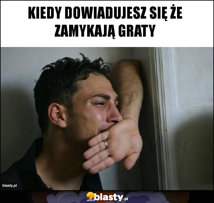 Kiedy dowiadujesz się że zamykają Graty