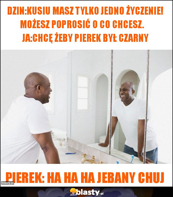 Dzin:kusiu masz tylko jedno życzenie! możesz poprosić o co chcesz.     ja:chcę żeby pierek był czarny