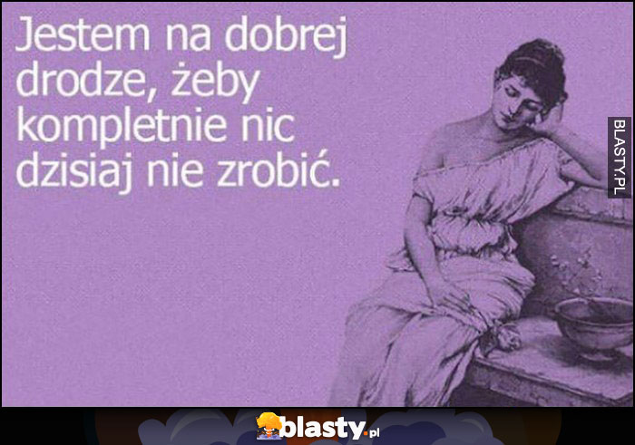 Jestem na dobrej drodze, żeby kompletnie nic dzisiaj nie zrobić