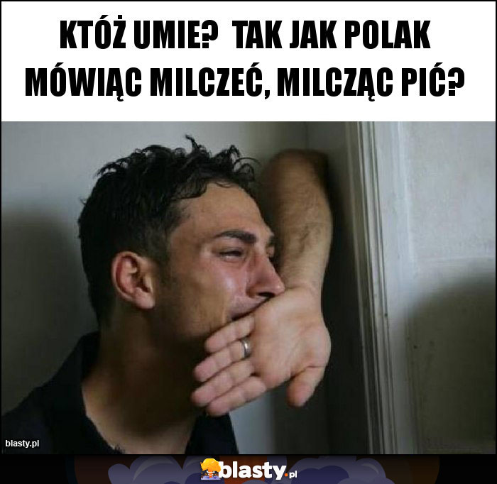 Któż umie?  Tak jak Polak mówiąc milczeć, milcząc pić?