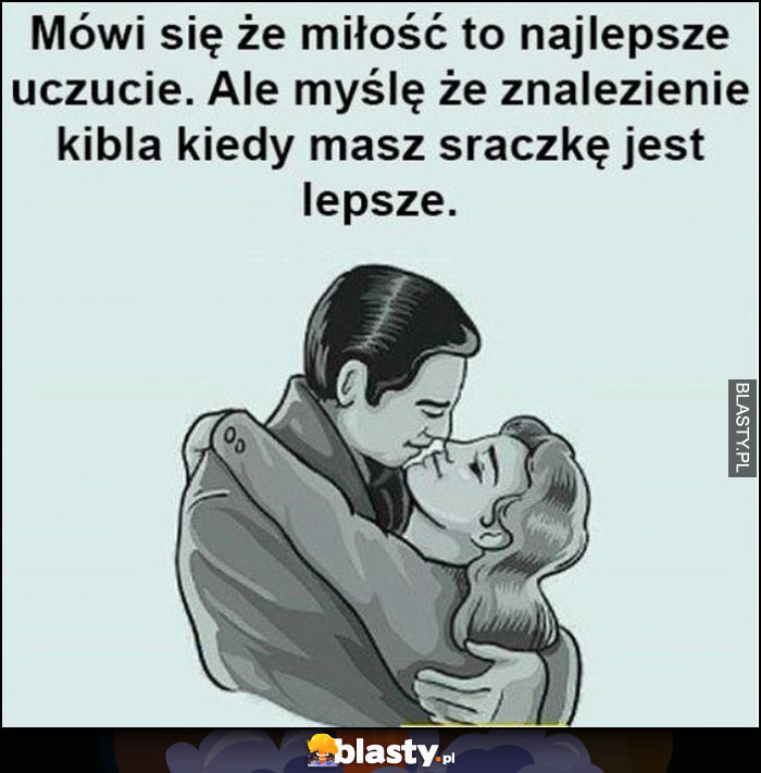 Mówi się, że miłość to najlepsze uczucie, ale myślę, że znalezienie kibla kiedy masz sraczkę jest lepsze