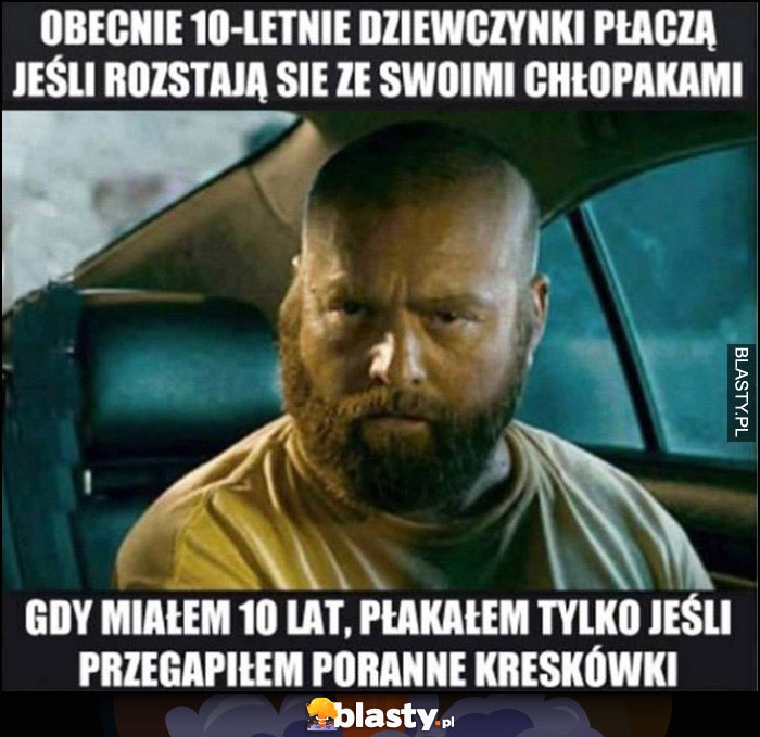 Obecnie 10-letnie dziewczynki płaczą jeśli rozstają się ze swoimi chłopakami, gdy miałem 10 lat płakałem tylko jeśli przegapiłem poranne kreskówki