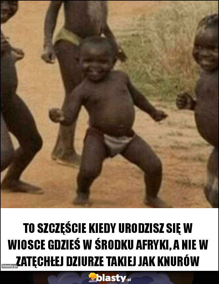 To szczęście kiedy urodzisz się w wiosce gdzieś w środku Afryki, a nie w zatęchłej dziurze takiej jak Knurów