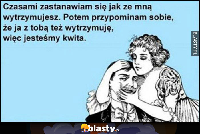 Czasami zastanawiam się jak ze mną wytrzymujesz, potem przypominam sobie, że ja z tobą też wytrzymuję, więc jestesmy kwita