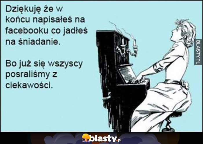 Dziękuję, że w końcu napisałeś na facebooku co jadłeś na śniadanie, bo już się wszyscy posraliśmy z ciekawości