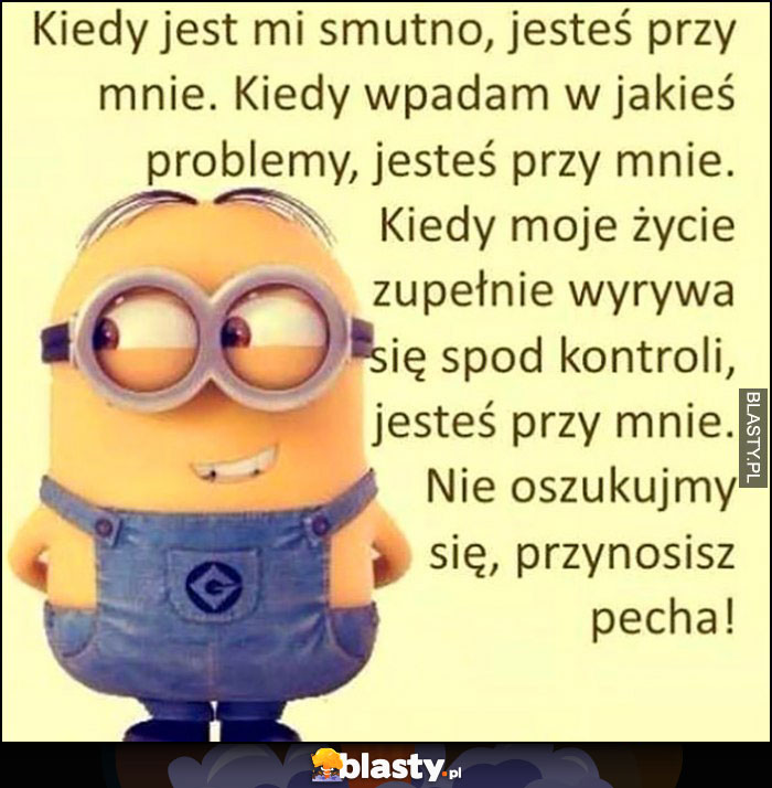 Kiedy jest mi smutno, mam problemy jesteś przy mnie, nie oszukujmy się, przynosisz pecha