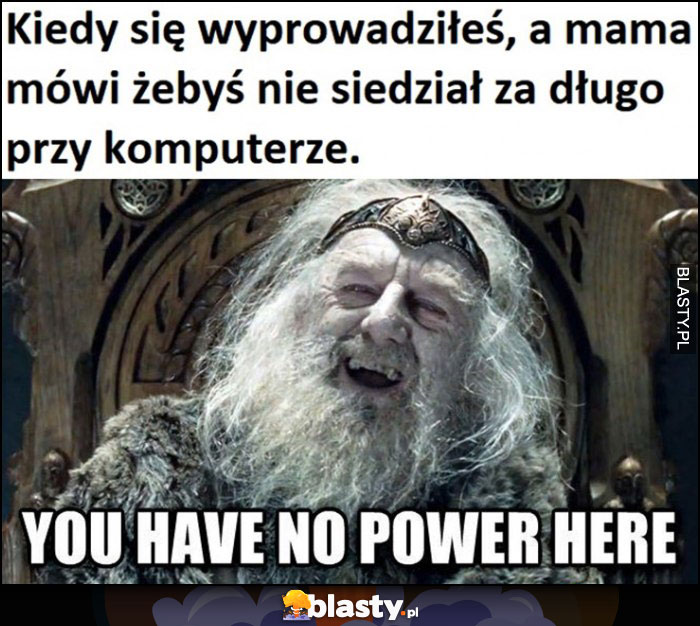 Kiedy się wyprowadziłeś, a mama mówi żebyś nie siedział za długo przy komputerze, you have no power here