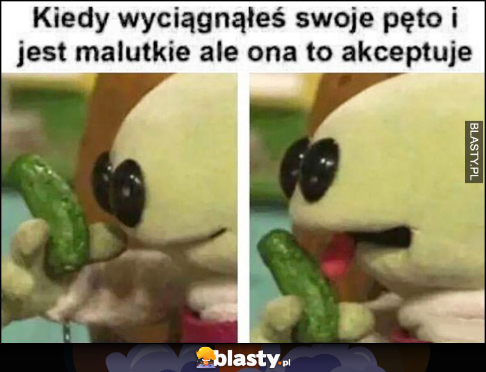 Kiedy wyciągnąłeś swoje pęto i jest malutkie ale ona to akceptuje