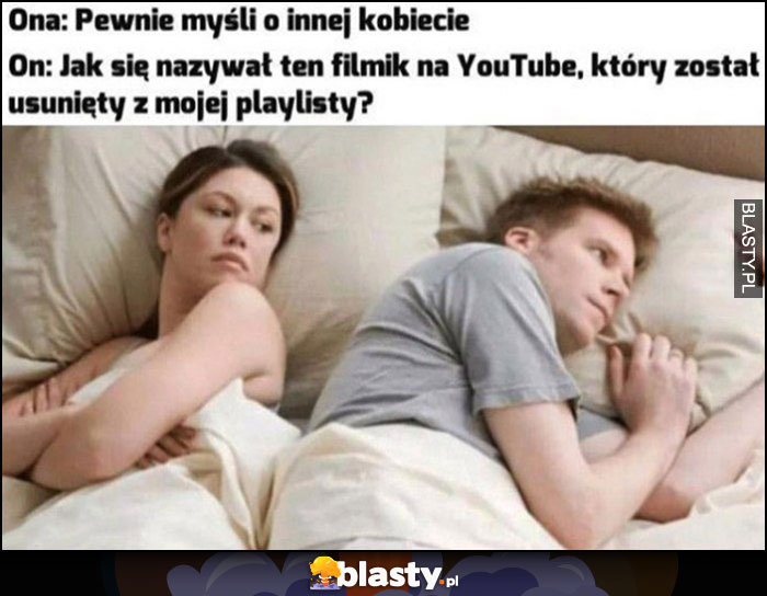 Ona: pewnie myśli o innej kobiecie, on: jak się nazywał ten filmik na YouTube który został usunięty z mojej playlisty?