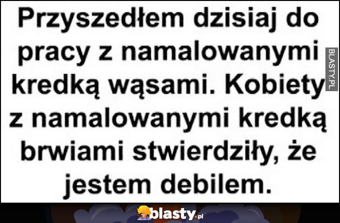 Przyszedłem dzisiaj do pracy z namalowanymi kredką wąsami, kobiety z namalowanymi kredką brwiami stwierdziły, że jestem debilem