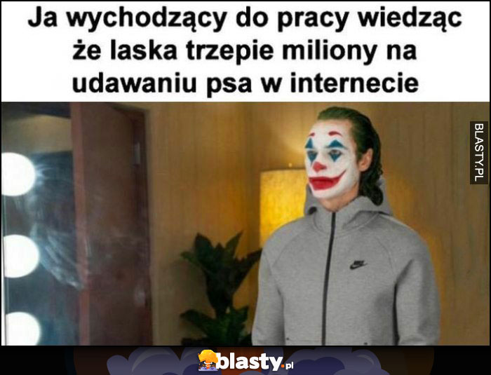 Ja wychodzący do pracy wiedząc, że laska trzepie miliony na udawaniu psa w internecie klaun Joker