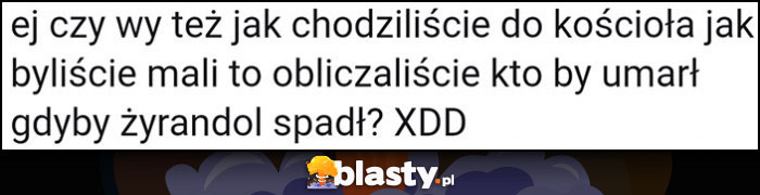 Czy wy też jak chodziliście do kościoła jak byliście mali to obczajaliście kto by umarł gdyby żyrandol spadł?