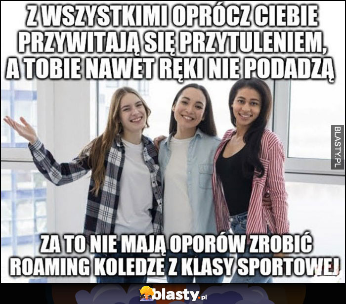 Dziewczyny z wszystkimi oprócz ciebie przywitają się przytuleniem, a tobie nawet ręki nie podadzą, za to nie mają oporów zrobić roaming koledze z klasy sportowej