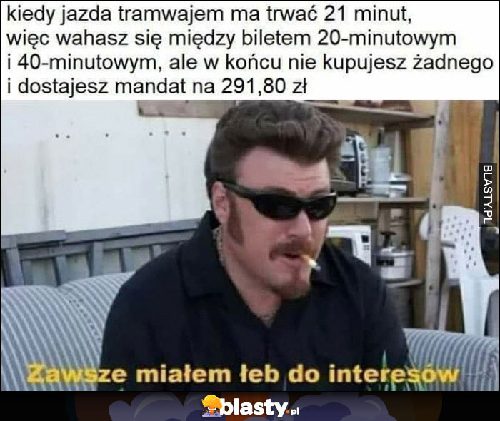 Kiedy jazda tramwajem ma trwać 21 minut więc wahasz się między biletem 20 i 40 minutowym, ale w końcu nie kupujesz żadnego i dostajesz 300 zł mandatu, zawsze miałem łeb do interesów