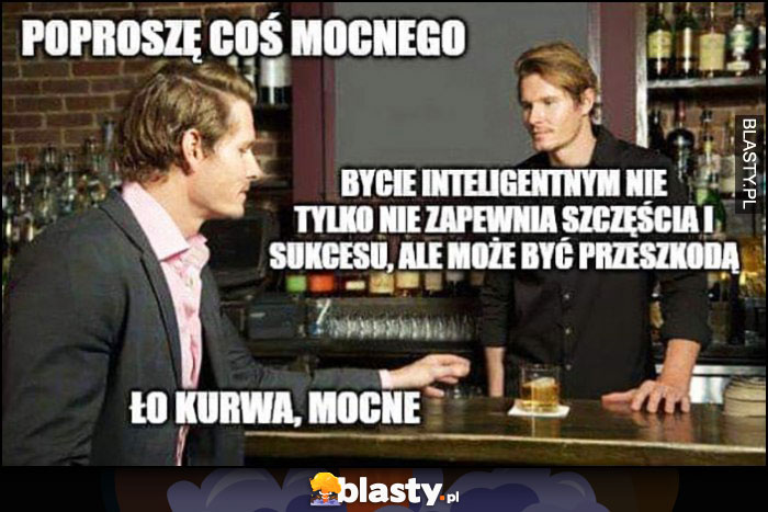 W barze do barmana: poproszę coś mocnego, bycie inteligentnym nie tylko nie zapewnia szczęścia i sukcesu, ale może być przeszkodą, o kurde mocne