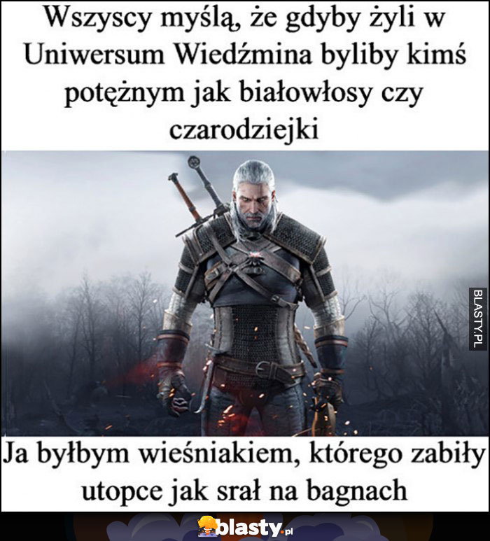 Wieźdzmin wszyscy myślą, że w uniwersum wiedźmina byliby kimś poteżny, ja byłbym wieśniakiem, którego zabiły utopce jak srał na bagnach