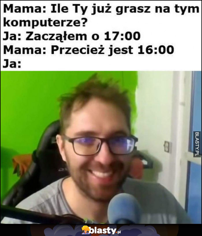 Mama: ile ty już grasz na tym komputerze, ja: zacząłem o 17:00, mama: przecież jest 16:00