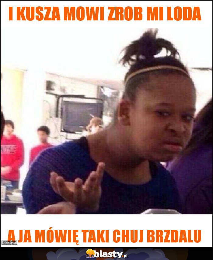 I Kusza mowi zrob mi loda