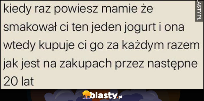 Kiedy raz powiesz mamie, że smakował ci ten jeden jogurt i ona wtedy kupuje ci go za każdym razem jak jest na zakupach przez następne 20 lat