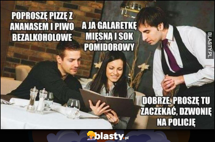 Poproszę pizzę z ananasem i piwo bezalkoholowe, a ja galaretkę mięsną i sok pomidorowy, kelner: proszę tu zaczekać, dzwonię na policję