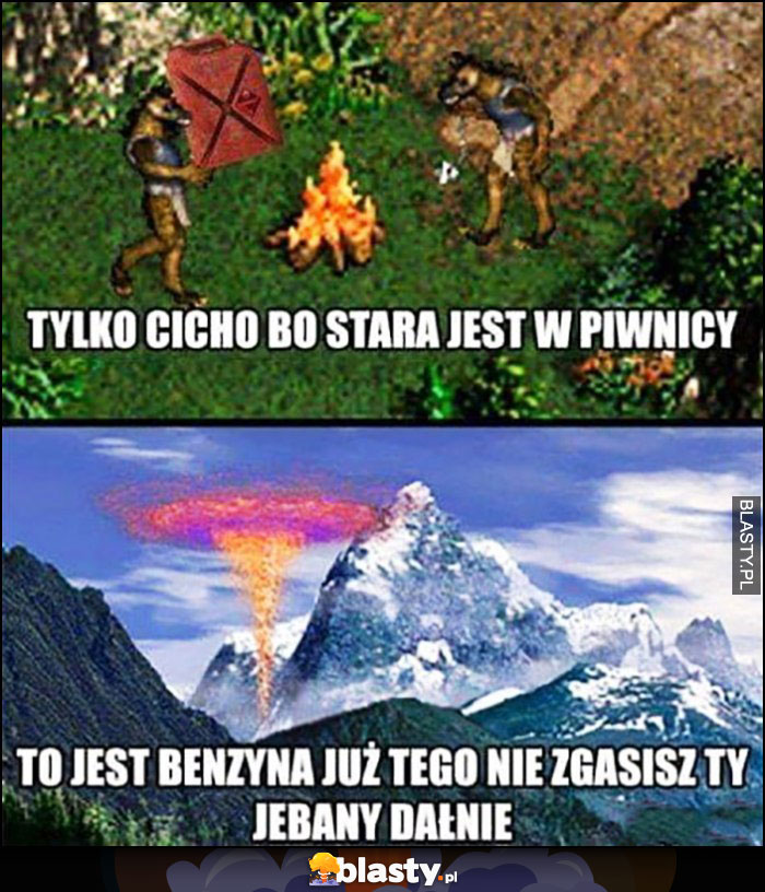 Tylko cicho bo stara jest w piwnicy, to jest benzyna już tego nie zgasisz ty dałnie Heroes 3