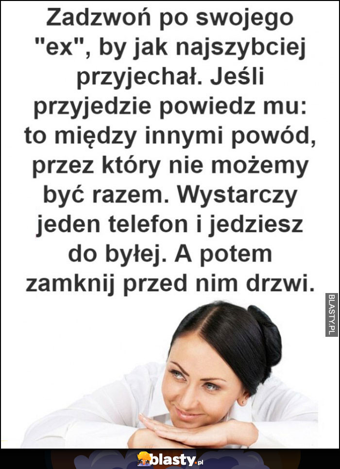 Zadzwoń do swojego eks żeby przyjechał, potem powiedz, że nie możecie być razem bo wystarczy jeden telefon i jedziesz do byłej, potem zamknij przed nim drzwi